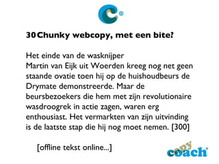 30 Chunky webcopy, met een bite? Het einde van de wasknijper Martin van Eijk uit Woerden kreeg nog net geen staande ovatie toen hij op   de huishoudbeurs de Drymate demonstreerde. Maar de beursbezoekers die hem met zijn revolutionaire wasdroogrek in actie zagen, waren erg enthousiast. Het vermarkten van zijn uitvinding is de laatste stap die hij nog moet nemen. [300] [offline tekst online...]  