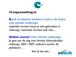 32 copycoaching.nl B ack to basics : heldere taal is de basis van goede webcopy Lijdende vormen moet je niet gebruiken in webcopy, nominale vormen ook niet.... Online scoren  met sterke webcopy Je gaat aan de slag met chunky (inhoudsrijke) webcopy, SEO / SEM, webcare words, de plakfactor... ben jij toe aan...  