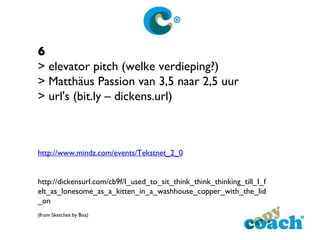 6 > elevator pitch (welke verdieping?) > Matthäus Passion van 3,5 naar 2,5 uur > url's (bit.ly – dickens.url) http://www.mindz.com/events/Tekstnet_2_0 http://dickensurl.com/cb9f/I_used_to_sit_think_think_thinking_till_I_felt_as_lonesome_as_a_kitten_in_a_washhouse_copper_with_the_lid_on  (from Sketches by Boz)  