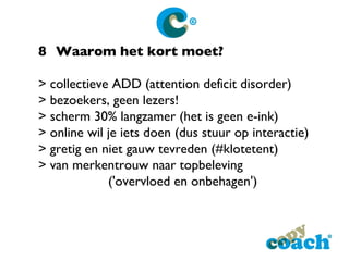 8 Waarom het kort moet? > collectieve ADD (attention deficit disorder) > bezoekers, geen lezers! > scherm 30% langzamer (het is geen e-ink) > online wil je iets doen (dus stuur op interactie) > gretig en niet gauw tevreden (#klotetent) > van merkentrouw naar topbeleving  ('overvloed en onbehagen') 