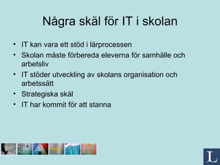 Några skäl för IT i skolan IT kan vara ett stöd i lärprocessen Skolan måste förbereda eleverna för samhälle och arbetsliv IT stöder utveckling av skolans organisation och arbetssätt  Strategiska skäl IT har kommit för att stanna  