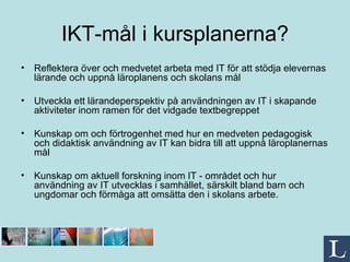 IKT-mål i kursplanerna? Reflektera över och medvetet arbeta med IT för att stödja elevernas lärande och uppnå läroplanens och skolans mål Utveckla ett lärandeperspektiv på användningen av IT i skapande aktiviteter inom ramen för det vidgade textbegreppet Kunskap om och förtrogenhet med hur en medveten pedagogisk och didaktisk användning av IT kan bidra till att uppnå läroplanernas mål Kunskap om aktuell forskning inom IT - området och hur användning av IT utvecklas i samhället, särskilt bland barn och ungdomar och förmåga att omsätta den i skolans arbete. 