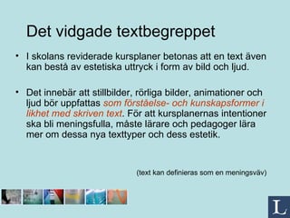 Det vidgade   textbegreppet I skolans reviderade kursplaner betonas att en text även kan bestå av estetiska uttryck i form av bild och ljud. Det innebär att stillbilder, rörliga bilder, animationer och ljud bör uppfattas  som förståelse- och kunskapsformer i likhet med skriven text . För att kursplanernas intentioner ska bli meningsfulla, måste lärare och pedagoger lära mer om dessa nya texttyper och dess estetik. (text kan definieras som en meningsväv) 