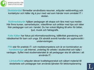 Skoldatanätet  förmedlar användbara resurser, erbjuder webbverktyg och kontaktytor och håller dig à jour med vad som händer inom området IT i skolan.  Multimediabyrån  hjälper pedagoger att skapa och lära med nya medier. Här finns kurser, samarbetsytor, videofilmer och artiklar med tips och idéer från pedagoger runt om i landet. Du har också tillgång till arkiv för bilder, ljud, musik och faktagrafik.  Kolla Källan  har fokus på informationssökning, källkritisk granskning och nätsäkerhet för barn och unga. Ett särskilt avsnitt handlar om upphovsrätt i undervisningen.  PIM  står för praktisk IT- och mediekompetens och är en kombination av  handledningar  på Internet, underlag för arbete i studiecirkel och hjälp i vardagen. Syftet med studiematerialet är att pedagoger ska bli säkrare i att använda IT.  Länkskafferiet  erbjuder elever kvalitetsgranskat och säkert material till skolarbete och pedagoger kan använda tjänsten för lektionsplanering 