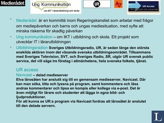 Medierådet   är en kommitté inom Regeringskansliet som arbetar med frågor om mediepåverkan och barns och ungas mediesituation, med syfte att minska riskerna för skadlig påverkan Ung kommunikation  – om IKT i utbildning och skola. Ett projekt som utvecklar IT i lärarutbildningen  Utbildningsradion   Sveriges Utbildningsradio, UR, är sedan länge den största enskilda aktören inom det växande svenska utbildningsområdet. Tillsammans med Sveriges Television, SVT, och Sveriges Radio, SR, utgör UR svensk public service, det vill säga tre företag i allmänhetens, hela svenska folkets, tjänst. UR access Navicast   – delad medieserver  Elva lärosäten har anslutit sig till en gemensam medieserver, Navicast. Där kan man söka, titta och lyssna på program, samt kommentera och läsa andras kommentarer och tipsa en kompis eller kollega via e-post. Det är även möjligt för lärare och studenter att lägga in egna bild- och ljudproduktioner.  För att kunna se UR:s program via Navicast fordras att lärosätet är anslutet till den delade servern. 