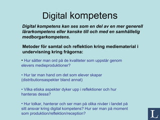 Digital  kompetens Metoder för samtal och reflektion kring mediematerial i undervisning kring frågorna: Digital kompetens kan ses som en del av en mer generell lärarkompetens eller kanske till och med en samhällelig medborgarkompetens. •  Hur sätter man ord på de kvaliteter som uppstår genom elevers medieproduktioner? •  Hur tar man hand om det som elever skapar (distributionsaspekter bland annat) •  Vilka etiska aspekter dyker upp i reflektioner och hur hanteras dessa? Hur tolkar, hanterar och ser man på olika nivåer i landet på sitt ansvar kring digital kompetens? Hur ser man på moment som produktion/reflektion/reception?  