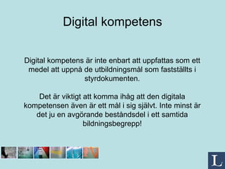 Digital kompetens Digital kompetens är inte enbart att uppfattas som ett medel att uppnå de utbildningsmål som fastställts i styrdokumenten. Det är viktigt att komma ihåg att den digitala kompetensen även är ett mål i sig självt. Inte minst är det ju en avgörande beståndsdel i ett samtida bildningsbegrepp! 