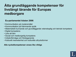 Åtta grundläggande kompetenser för livslångt lärande för Europas medborgare • Digital kompetens Eu-parlamentet hösten 2006   Kommunikation på modersmålet • Kommunikation på främmande språk • Matematiskt kunnande och grundläggande vetenskaplig och teknisk kompetens • Lära att lära • Social och medborgerlig kompetens • Initiativförmåga och företagaranda • Kulturell medvetenhet och kulturella uttrycksformer Alla nyckelkompetenser anses lika viktiga   