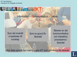 I nformation -  K ommunikation -  T eknik Som det innehåll vi bearbetar till kunskap Bäraren av det kommunnikativa och interaktiva processerna i lärandet Som en grund för  lärandet Med detta synsätt kan man betrakta IKT som grundvalar för lärande IKT  IKT i lärarutbildning Institutionen för Pedagogik och lärande 