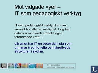 IT som pedagogiskt verktyg kan ses som ett hot eller en möjlighet. I sig har datorn som teknisk artefakt ingen förändrande kraft… Mot vidgade vyer –  IT som pedagogiskt verktyg IKT i lärarutbildning Institutionen för Pedagogik och lärande däremot har IT en potential i sig som utmanar traditionella och långlivade  strukturer i skolan. 