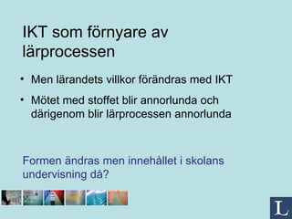 Men lärandets villkor förändras med IKT Mötet med stoffet blir annorlunda och därigenom blir lärprocessen annorlunda IKT som förnyare av lärprocessen Formen ändras men innehållet i skolans  undervisning då? 