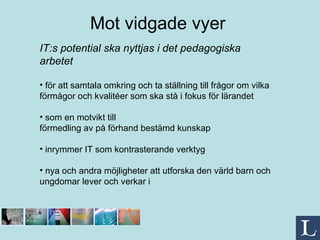 Mot vidgade vyer   IT:s potential ska nyttjas i det pedagogiska arbetet  för att samtala omkring och ta ställning till frågor om vilka förmågor och kvalitéer som ska stå i fokus för lärandet som en motvikt till förmedling av på förhand bestämd kunskap inrymmer IT som kontrasterande verktyg nya och andra möjligheter att utforska den värld barn och ungdomar lever och verkar i 