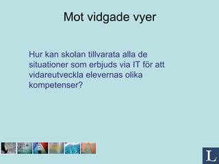 Mot vidgade vyer Hur kan skolan tillvarata alla de situationer som erbjuds via IT för att vidareutveckla elevernas olika kompetenser? 