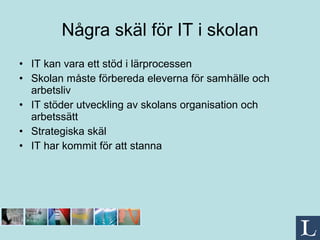 Några skäl för IT i skolan IT kan vara ett stöd i lärprocessen Skolan måste förbereda eleverna för samhälle och arbetsliv IT stöder utveckling av skolans organisation och arbetssätt  Strategiska skäl IT har kommit för att stanna  
