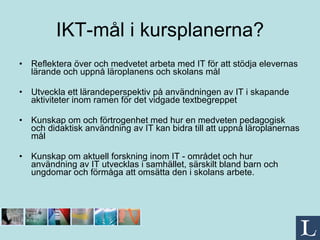 IKT-mål i kursplanerna? Reflektera över och medvetet arbeta med IT för att stödja elevernas lärande och uppnå läroplanens och skolans mål Utveckla ett lärandeperspektiv på användningen av IT i skapande aktiviteter inom ramen för det vidgade textbegreppet Kunskap om och förtrogenhet med hur en medveten pedagogisk och didaktisk användning av IT kan bidra till att uppnå läroplanernas mål Kunskap om aktuell forskning inom IT - området och hur användning av IT utvecklas i samhället, särskilt bland barn och ungdomar och förmåga att omsätta den i skolans arbete. 