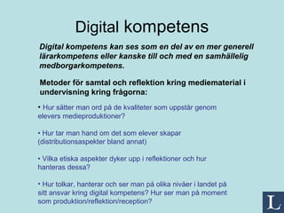 Digital  kompetens Metoder för samtal och reflektion kring mediematerial i undervisning kring frågorna: Digital kompetens kan ses som en del av en mer generell lärarkompetens eller kanske till och med en samhällelig medborgarkompetens. •  Hur sätter man ord på de kvaliteter som uppstår genom elevers medieproduktioner? •  Hur tar man hand om det som elever skapar (distributionsaspekter bland annat) •  Vilka etiska aspekter dyker upp i reflektioner och hur hanteras dessa? Hur tolkar, hanterar och ser man på olika nivåer i landet på sitt ansvar kring digital kompetens? Hur ser man på moment som produktion/reflektion/reception?  