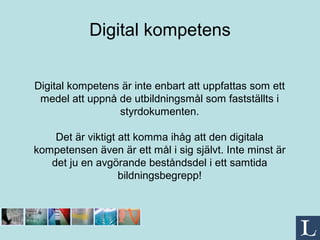 Digital kompetens Digital kompetens är inte enbart att uppfattas som ett medel att uppnå de utbildningsmål som fastställts i styrdokumenten. Det är viktigt att komma ihåg att den digitala kompetensen även är ett mål i sig självt. Inte minst är det ju en avgörande beståndsdel i ett samtida bildningsbegrepp! 
