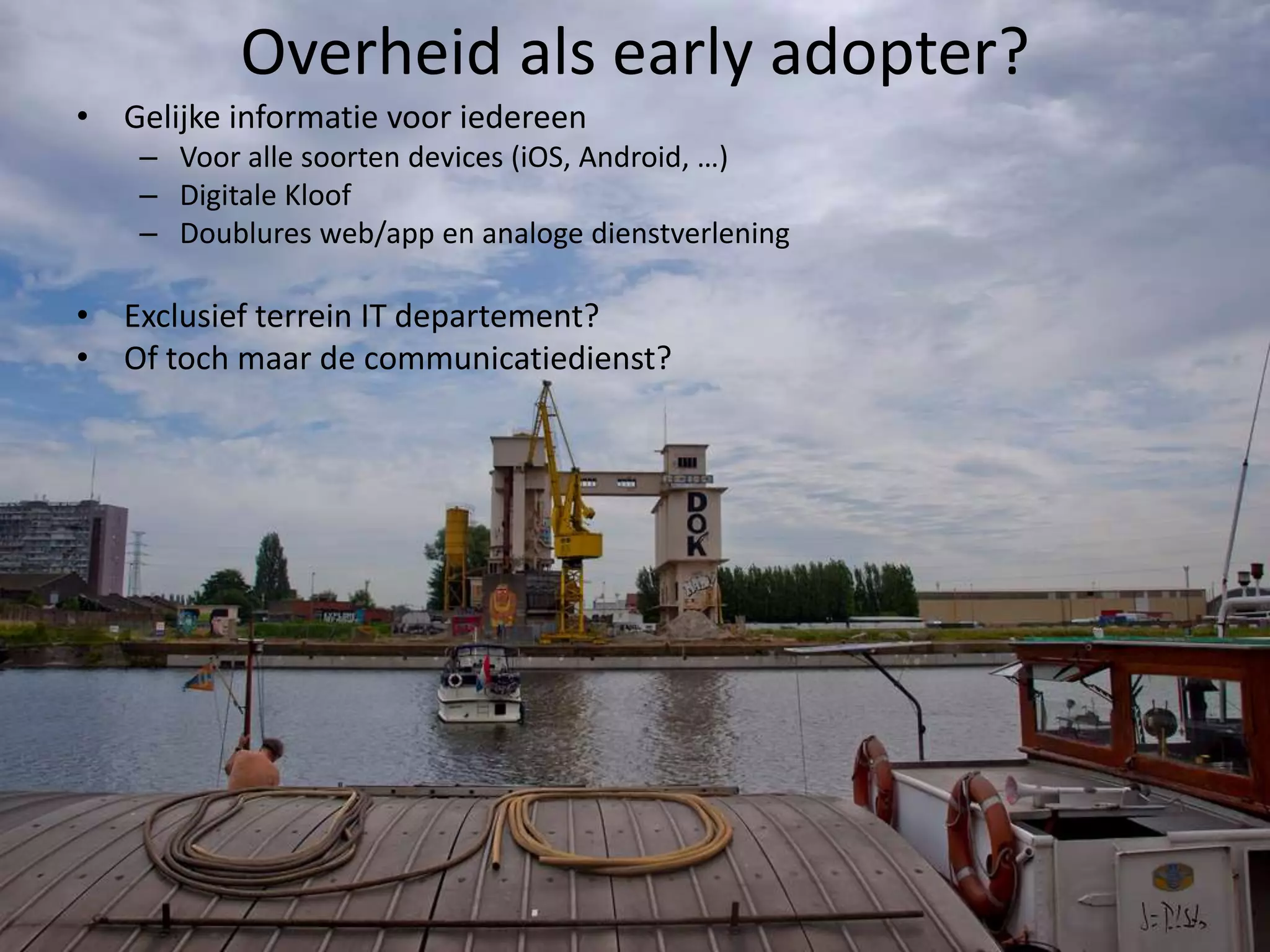Overheid als early adopter?
• Gelijke informatie voor iedereen
    – Voor alle soorten devices (iOS, Android, …)
    – Digitale Kloof
    – Doublures web/app en analoge dienstverlening

• Exclusief terrein IT departement?
• Of toch maar de communicatiedienst?
 