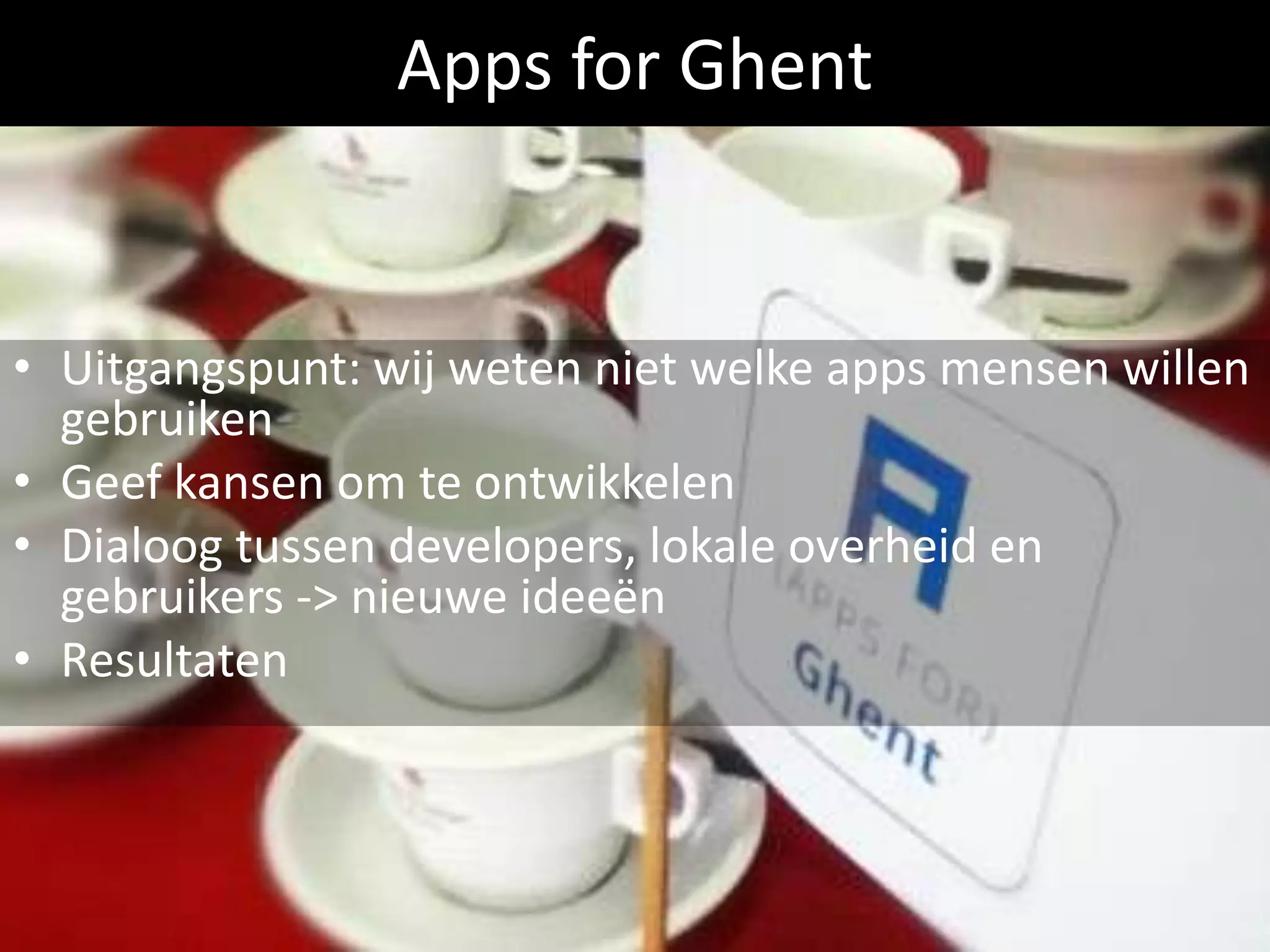 Apps for Ghent


• Uitgangspunt: wij weten niet welke apps mensen willen
  gebruiken
• Geef kansen om te ontwikkelen
• Dialoog tussen developers, lokale overheid en
  gebruikers -> nieuwe ideeën
• Resultaten
 
