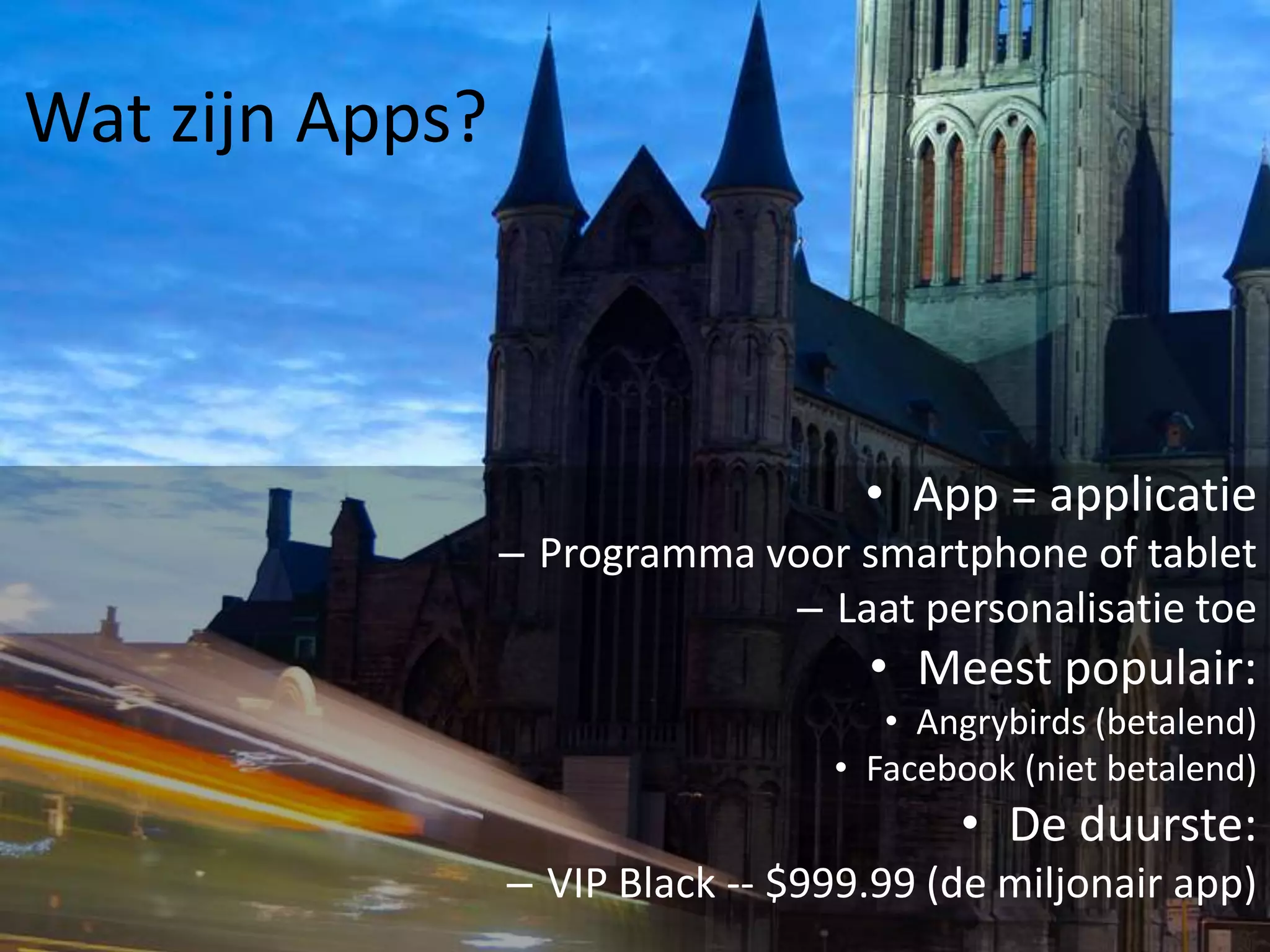 Wat zijn Apps?



                                    • App = applicatie
                 – Programma voor smartphone of tablet
                              – Laat personalisatie toe
                                    • Meest populair:
                                     • Angrybirds (betalend)
                                  • Facebook (niet betalend)
                                         • De duurste:
                 – VIP Black -- $999.99 (de miljonair app)
 