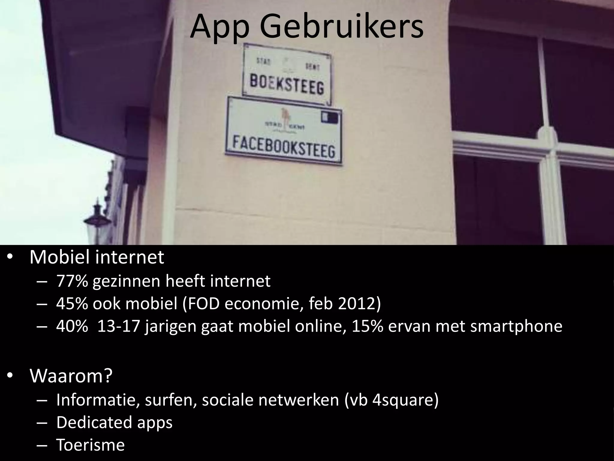 App Gebruikers




• Mobiel internet
   – 77% gezinnen heeft internet
   – 45% ook mobiel (FOD economie, feb 2012)
   – 40% 13-17 jarigen gaat mobiel online, 15% ervan met smartphone

• Waarom?
   – Informatie, surfen, sociale netwerken (vb 4square)
   – Dedicated apps
   – Toerisme
 
