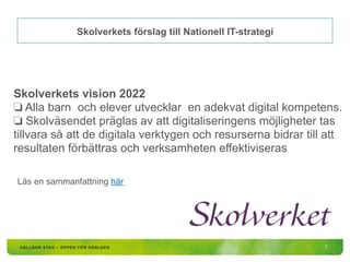 Skolverkets förslag till Nationell IT-strategi
Skolverkets vision 2022
❏ Alla barn och elever utvecklar en adekvat digital kompetens.
❏ Skolväsendet präglas av att digitaliseringens möjligheter tas
tillvara så att de digitala verktygen och resurserna bidrar till att
resultaten förbättras och verksamheten effektiviseras
Läs en sammanfattning här
7
 