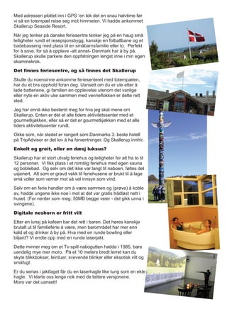 Med adressen plottet inn i GPS ‘en tok det en snau halvtime før
vi så en totempæl reise seg mot himmelen. Vi hadde ankommet
Skallerup Seaside Resort.
Når jeg tenker på danske feriesentre tenker jeg på en haug små
leiligheter rundt et resepsjonsbygg, kanskje en fotballbane og et
badebasseng med plass til en småbarnsfamilie eller to. Perfekt
for å sove, for så å oppleve -alt annet- Danmark har å by på.
Skallerup skulle parkere den oppfatningen lengst inne i min egen
skammekrok.
Det finnes feriesentre, og så finnes det Skallerup
Skulle du noensinne ankomme feriesenteret med totempælen,
har du et bra opphold foran deg. Uansett om du er ute etter å
lade batteriene, gi familien en opplevelse utenom det vanlige
eller nyte en aktiv uke sammen med venneflokken er dette rett
sted.
Jeg har ennå ikke bestemt meg for hva jeg skal mene om
Skallerup. Enten er det et alle tiders aktivitetssenter med et
gourmetkjøkken, eller så er det er gourmetkjøkken med et alle
tiders aktivitetssenter rundt.
Okke som, når stedet er rangert som Danmarks 3. beste hotell
på TripAdvisor er det lov å ha forventninger. Og Skallerup innfrir.
Enkelt og greit, eller en dæsj luksus?
Skallerup har et stort utvalg feriehus og leiligheter for alt fra to til
12 personer. Vi fikk plass i et romslig feriehus med egen sauna
og boblebad. Og selv om det ikke var langt til naboen, føltes det
usjenert. Alt som er gravd vekk til feriehusene er brukt til å lage
små voller som verner mot så vel innsyn som vind.
Selv om en ferie handler om å være sammen og (prøve) å koble
av, hadde ungene ikke noe i mot at det var gratis trådløst nett i
huset. (For nerder som meg: 50MB begge veier - det gikk unna i
svingene).
Digitale neshorn er fritt vilt
Etter en lunsj på kafeen bar det rett i baren. Det høres kanskje
brutalt ut til familieferie å være, men barområdet har mer enn
kald øl og drinker å by på. Hva med en runde bowling eller
biljard? Vi endte opp med en runde laserjakt.
Dette minner meg om et Tv-spill nabogutten hadde i 1985, bare
uendelig mye mer moro. På et 10 meters bredt lerret kan du
skyte blikkbokser, leirduer, svevende blinker eller eksotisk vilt og
småfugl.
Er du seriøs i jaktfaget får du en laserhagle like tung som en ekte
hagle. Vi klarte oss lenge nok med de lettere versjonene.
Moro var det uansett!
 