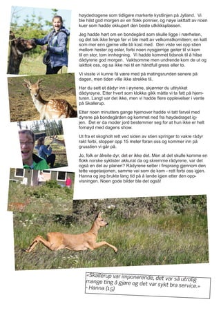 høydedragene som tidligere markerte kystlinjen på Jylland. Vi
ble hilst god morgen av en flokk ponnier, og nøye iakttatt av noen
kuer som hadde okkupert den beste utkikksplassen.
Jeg hadde hørt om en bondegård som skulle ligge i nærheten,
og det tok ikke lenge før vi ble møtt av velkomstkomiteen; en katt
som mer enn gjerne ville bli kost med. Den viste vei opp stien
mellom hester og esler, forbi noen nysgjerrige geiter til vi kom
til en stor, tom innhegning. Vi hadde kommet tidsnok til å hilse
dådyrene god morgen. Vaktsomme men undrende kom de ut og
iakttok oss, og sa ikke nei til en håndfull gress eller to.
Vi visste vi kunne få være med på matingsrunden senere på
dagen, men tiden ville ikke strekke til.
Har du sett et dådyr inn i øynene, skjønner du uttrykket
dådyrøyne. Etter hvert som klokka gikk måtte vi ta fatt på hjem-
turen. Langt var det ikke, men vi hadde flere opplevelser i vente
på Skallerup.
Etter noen minutters gange hjemover hadde vi tatt farvel med
dyrene på bondegården og kommet ned fra høydedraget ig-
jen. Det er da moder jord bestemmer seg for at hun ikke er helt
fornøyd med dagens show.
Ut fra et skogholt rett ved siden av stien springer to vakre rådyr
rakt forbi, stopper opp 15 meter foran oss og kommer inn på
grusstien vi går på.
Jo, folk er ålreite dyr, det er ikke det. Men at det skulle komme en
flokk norske syklister akkurat da og skremme rådyrene, var det
også en del av planen? Rådyrene setter i firsprang gjennom den
tette vegetasjonen, samme vei som de kom - rett forbi oss igjen.
Hanna og jeg brukte lang tid på å lande igjen etter den opp-
visningen. Noen gode bilder ble det også!
«Skallerup var imponerende, det var så utroligmange ting å gjøre og det var sykt bra service.»- Hanna (15)
 