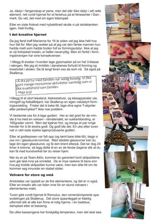 Ja, dådyr i fangenskap er pene, men det slår ikke rådyr i sitt rette
element, rett rundt hjørnet for et feriehus på et feriesenter i Dan-
mark. Du vet, det med sin egen totempæl.
Etter en siste frokost med nybaktbrød skulle vi på skolebenken
igjen. Helt frivillig.
I det kreative hjørnet
Da jeg først traff Marianne for 18 år siden vet jeg ikke helt hva
hun falt for. Men jeg vedder på at jeg var den første mannen hun
hadde møtt som hadde boden full av formingsutstyr. Ikke at jeg
er så forbasket kreativ, ei heller nevenyttig. Men en fortid i form-
ingsbransjen har sine konsekvenser.
I tillegg til øvelse i hvordan lage gipsmasker på en hel 3-klasse
i slengen, fikk jeg et innblikk i danskenes forhold til forming og
kreativitet i skolen. De lå langt foran oss da som nå. Så også på
Skallerup.
I tillegg til et stort lekeland, klatrestativer, og lekeapparater ute,
minigolf og fotballbiljard, har Skallerup en egen velutstyrt form-
ingsavdeling. Frister det å bake litt, lage dine egne T-skjorter
eller perlesmykker? Ikke noe problem.
Vi bestemte oss for å lage godteri. Her er det greit for de min-
ste å ha med en voksen - råmaterialet, en sukkerblanding, er
160grader varmt. Men det kjølner fort, og trengs et par ivrige
hender for å bli ekstra godt. Og godt ble det. En uke etter turen
nøt vi vårt siste stykke egenproduserte godteri.
Etter at godteposen var fylt opp (og tømt bare bitte litt), bega vi
oss inn i glasskunst-rommet. Med stedets glassovner kan du
lage din egen glasskunst, og få den brent etterpå. Det tar dog 24
timer å brenne, så legg dette til en av de første dagene slik at du
kan få med kunstverket før du reiser hjem.
Når du er på Team Aktiv, kommer du garantert borti skilpaddene
som går løst inne på området. De er mye raskere til bens enn
hva jeg trodde skilpadder kunne være, men kan slite litt om de
kommer seg innunder en stabel stoler.
Velvære for store og små
Aristoteles var opptatt av de fire elementene, og det er vi også.
Etter en kreativ økt var tiden inne for en stund velvære i
elementenes makt.
Turen gikk rundt hjørnet til Romulus, den romerskinspirerte spa-
avdelingen på Skallerup. Det store spaanlegget er kløktig
utformet slik at alle kan finne et rolig hjørne, i en badstue,
dampbad etter et basseng.
De ulike bassengene har forskjellig temperatur, men det skal sies
«Å dra på tur med familien var veldig koselig. Vi fikk
gjort mange morsomme aktiviteter samtidig som vi
fikk kvalitetstid som familie»
- Maja (23)
 