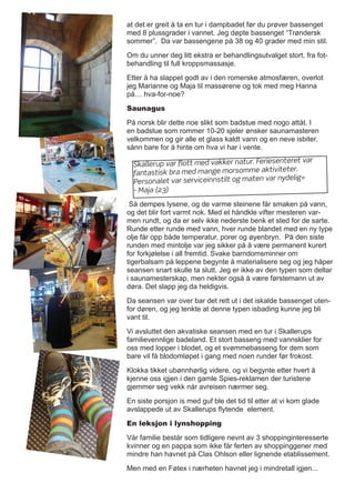 at det er greit å ta en tur i dampbadet før du prøver bassenget
med 8 plussgrader i vannet. Jeg døpte bassenget “Trøndersk
sommer”. Da var bassengene på 38 og 40 grader med min stil.
Om du unner deg litt ekstra er behandlingsutvalget stort, fra fot-
behandling til full kroppsmassasje.
Etter å ha slappet godt av i den romerske atmosfæren, overlot
jeg Marianne og Maja til massørene og tok med meg Hanna
på… hva-for-noe?
Saunagus
På norsk blir dette noe slikt som badstue med nogo attåt. I
en badstue som rommer 10-20 sjeler ønsker saunamasteren
velkommen og gir alle et glass kaldt vann og en neve isbiter,
sånn bare for å hinte om hva vi har i vente.
Så dempes lysene, og de varme steinene får smaken på vann,
og det blir fort varmt nok. Med et håndkle vifter mesteren var-
men rundt, og da er selv ikke nederste benk et sted for de sarte.
Runde etter runde med vann, hver runde blandet med en ny type
olje får opp både temperatur, porer og øyenbryn. På den siste
runden med mintolje var jeg sikker på å være permanent kurert
for forkjølelse i all fremtid. Svake barndomsminner om
tigerbalsam på leppene begynte å materialisere seg og jeg håper
seansen snart skulle ta slutt. Jeg er ikke av den typen som deltar
i saunamesterskap, men nekter også å være førstemann ut av
døra. Det slapp jeg da heldigvis.
Da seansen var over bar det rett ut i det iskalde bassenget uten-
for døren, og jeg tenkte at denne typen isbading kunne jeg bli
vant til.
Vi avsluttet den akvatiske seansen med en tur i Skallerups
familievennlige badeland. Et stort basseng med vannsklier for
oss med lopper i blodet, og et svømmebasseng for dem som
bare vil få blodomløpet i gang med noen runder før frokost.
Klokka tikket ubønnhørlig videre, og vi begynte etter hvert å
kjenne oss igjen i den gamle Spies-reklamen der turistene
gjemmer seg vekk når avreisen nærmer seg.
En siste porsjon is med guf ble det tid til etter at vi kom glade
avslappede ut av Skallerups flytende element.
En leksjon i lynshopping
Vår familie består som tidligere nevnt av 3 shoppinginteresserte
kvinner og en pappa som ikke får ferten av shoppinggener med
mindre han havnet på Clas Ohlson eller lignende etablissement.
Men med en Føtex i nærheten havnet jeg i mindretall igjen...
Skallerup var flott med vakker natur. Feriesenteret var
fantastisk bra med mange morsomme aktiviteter.
Personalet var serviceinnstilt og maten var nydelig»
- Maja (23)
 