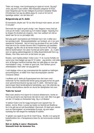 Tiden var knapp, men lynshopping er også en kunst. Og jeg?
Joda, jeg fant 5 par sokker. Alle klassiske julegaver til tross,
noen fargerike par fra den tidligere Euromann-redaktør Mads
Christensen har jeg da alltids plass til. Livet er for kort til
kjedelige sokker, var det ikke så?
Bølgeskvulp på 9. dekk
Et trøndersk uttrykk sier “Er du ikke fornøyd med været, så vent
5 minutter”
Danmark har også et godt utvalg i vær. Dagens meny bød på
vind på 20 meter i sekundet og 3-4 meters bølger. Ypperlig til å
la dragen få strukket på vingene, men mer usikkert om det er
ideelt vær for en tur på bøljan blå.
Det pep godt i lysmastene på Hirtshals havn når vi stilte oss i
kø søndag kveld. Reisesyketabletter var fordøyd, så vi var som
speiderne; forberedt. Vel om bord og på plass til en sen buffet
med stø kurs for norske farvann fikk vi kapteinen på høyttaler-
anlegget, og fikk vite at de første timene kunne bli “litt urolige”.
Denne beskrivelsen må være myntet på sarte sjeler. Ja, vi gikk
som en gjeng julebordsgjester en tidlig desemberkveld frem og
tilbake, men ikke verre enn at det bare var gøy.
Kirsten, som hadde jobbet i Color Line i 11 år, kunne fortelle om
verre turer med bølger på opp til 12 meter. Jeg tenkte i mitt stille
sinn at Norges maritime bransje ikke har gått glipp av noe sjø-
mannstalent i meg. 4 meter er greit nok, men tanken på en
arbeidsplass i fast vater var jeg glad for.
I mitt daglige virke er jeg overraskende lite opptatt av hellingen
på kontorgulvet, ei heller hvor høyt skumsprøyten utenfor
vinduene rekker.
I buffeten på 8. dekk på Superspeed kom det noen over-
raskende hyl fra nabobordet første gang baugskummet slo godt
over panoramavinduene og opp over 9. dekk. Det løsnet opp
stemningen blant landkrabbene betraktelig, og vi ble sittende og
bivåne naturkreftene utenfor en stund før døsigheten tok over.
Takk for turen!
Med noen ekstra mil å kjøre for å levere eldstemann, hente en
hund og så karre oss hjemover ble det en sen natt. Men hva gjør
vel det. Vi hadde en fantastisk helg. Og vi vil tilbake!
Vi takker Color Line for trygg transport over opprørt hav. Vi
takker, Jonna, Brian, Louise og resten av teamet på Skallerup
for å ha gitt oss et nytt favorittsted i Danmark. Et sted som startet
som en flykningeleir i et anderledes Europa, og som etter-
trykkelig har tatt steget fra nødhjelp til nytelse.
Vi gleder oss også til nye 40 år med Fårup. Skulle vi en gang bli
besteforeldre har vi ferieplanene klare for de kommende småroll-
ingene.
Det er deilig å være i Danmark.
Uansett hvor du kommer fra.
 