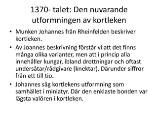 1370- talet: Den nuvarande
utformningen av kortleken
• Munken Johannes från Rheinfelden beskriver
kortleken.
• Av Joannes beskrivning förstår vi att det finns
många olika varianter, men att i princip alla
innehåller kungar, ibland drottningar och oftast
undersåtar/rådgivare (knektar). Därunder siffror
från ett till tio.
• Johannes såg kortlekens utformning som
samhället i miniatyr. Där den enklaste bonden var
lägsta valören i kortleken.

 