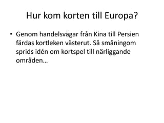 Hur kom korten till Europa?
• Genom handelsvägar från Kina till Persien
färdas kortleken västerut. Så småningom
sprids idén om kortspel till närliggande
områden…

 