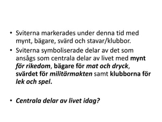 • Sviterna markerades under denna tid med
mynt, bägare, svärd och stavar/klubbor.
• Sviterna symboliserade delar av det som
ansågs som centrala delar av livet med mynt
för rikedom, bägare för mat och dryck,
svärdet för militärmakten samt klubborna för
lek och spel.

• Centrala delar av livet idag?

 