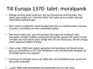 Till Europa 1370- talet: moralpanik
• Många samtida källor beskriver det nya fenomenet med kortspel. Det
dyker upp snabbt och I flertalet källor. Det tyder på en snabbt växande
trend bland befolkningen.

• Men relativt snabbt blir också korstpel bannlyst av makthavande instanser,
vi pratar ju då främst om den medeltida kyrkan.
• Det fanns redan spel, som till exempel tärningar och brädspel. Men
kortspelen ansågs medföra antosocialt beteende, genom att spelen kunde
innebära att man skulle spela oärligt eller till och med fuska. Korten ansågs
alltså uppmana folket till detta.
• Även under 1500-talet vände sig kyrkan mot kortleken och bland annat
gavs en avhandling ut 1577 där författaren John Northbrooke hävdade att
de klädda korten var avgudar.
• Puritanerna hävdade senare på 1600-talet att de klädda korten stred mot
det andra budordet.
•

under 1800-talet betraktades kortspelandet som en stor synd.

 
