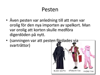 Pesten
• Även pesten var anledning till att man var
orolig för den nya importen av spelkort. Man
var orolig att korten skulle medföra
digerdöden på nytt.
• (sanningen var att pesten färdades via
svartråttor)

 