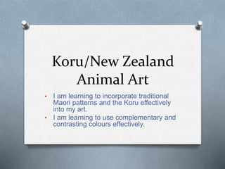 Koru/New Zealand
Animal Art
• I am learning to incorporate traditional
Maori patterns and the Koru effectively
into my art.
• I am learning to use complementary and
contrasting colours effectively.
 