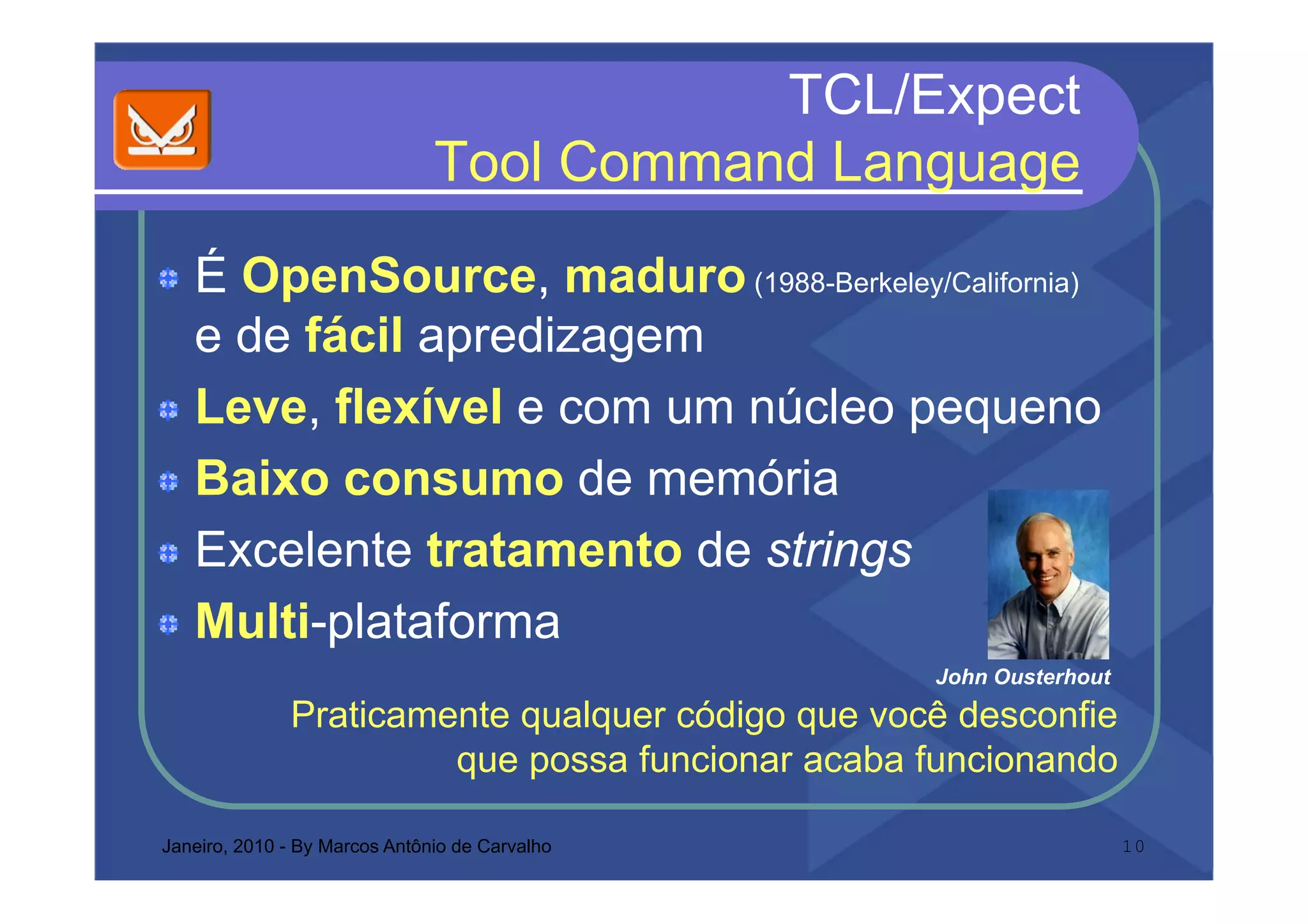TCL/Expect
                               Tool C
                               T l Command L
                                         d Language
   É OpenSource, maduro (1988-Berkeley/California)
   e de fácil apredizagem
               p      g
   Leve, flexível e com um núcleo pequeno
   Baixo
   B i consumo d memória
                     de    ói
   Excelente tratamento de strings
      ce e te t ata e to    st gs
   Multi-plataforma
                                                  John Ousterhout
                                                  J h O t h t
              Praticamente qualquer código que você desconfie
                       q possa funcionar acaba funcionando
                       que p

Janeiro, 2010 - By Marcos Antônio de Carvalho                       10
 