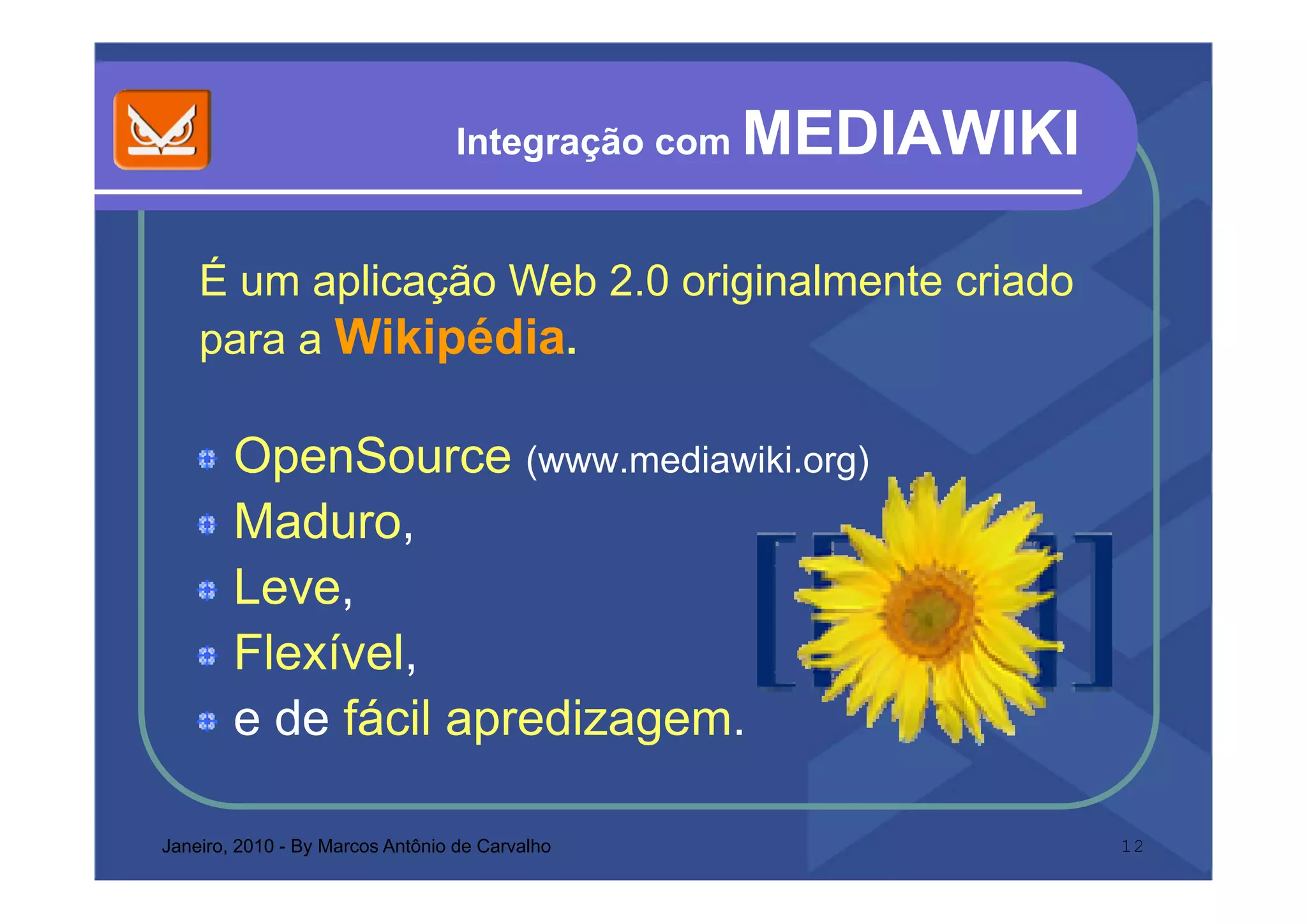 Integração com   MEDIAWIKI

    É um aplicação Web 2.0 originalmente criado
    para a Wikipédia.
    p          p

        OpenSource (www mediawiki org)
                      (www.mediawiki.org)
        Maduro,
        Leve,
        Flexível,
                ,
        e de fácil apredizagem.

Janeiro, 2010 - By Marcos Antônio de Carvalho                  12
 