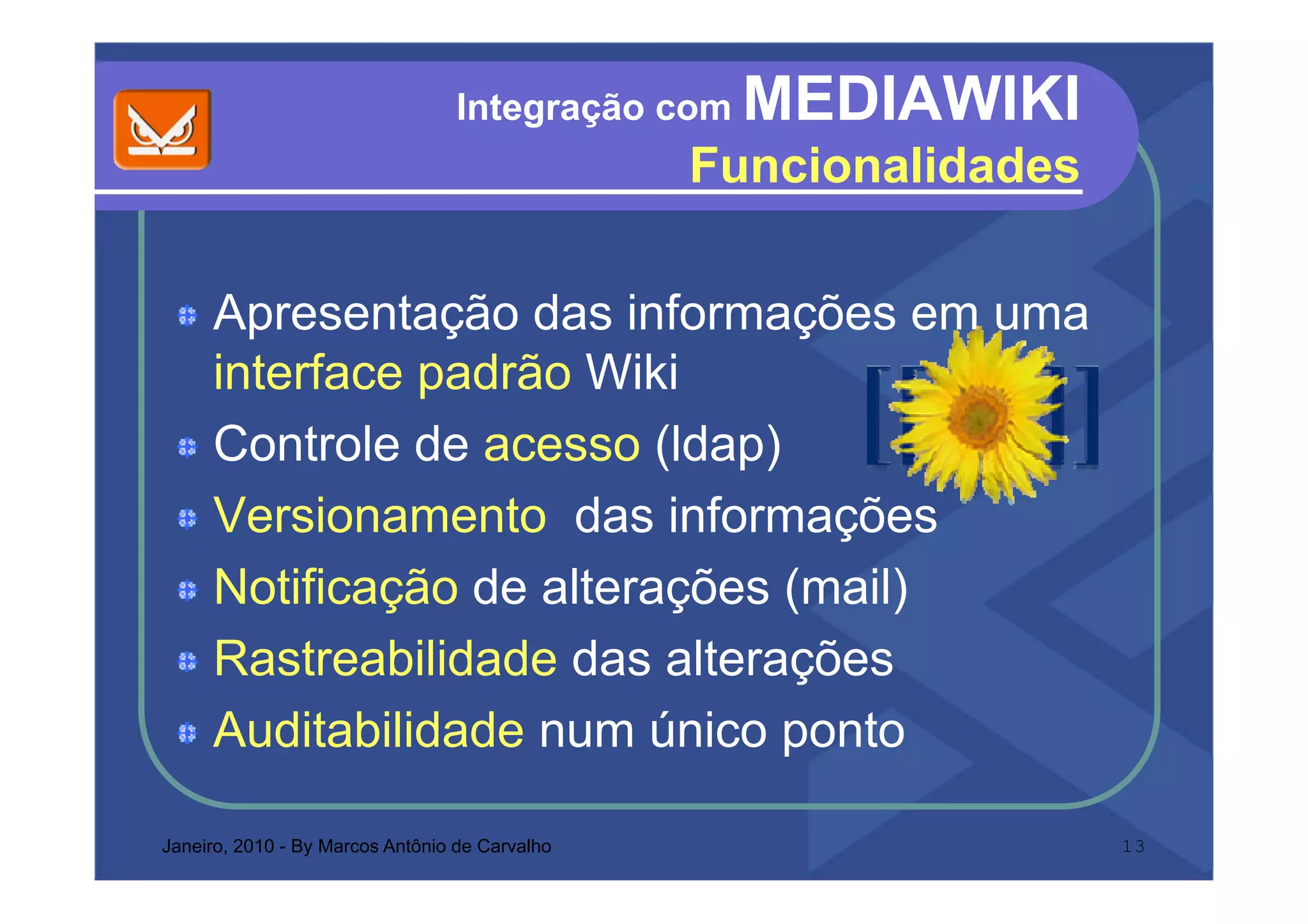 Integração com   MEDIAWIKI
                                                Funcionalidades
                                                F   i   lid d

     Apresentação das informações em uma
     interface padrão Wiki
     i t f       dã
     Controle de acesso (ldap)
                          ( p)
     Versionamento das informações
     Notificação de alterações (mail)
     Rastreabilidade das alterações
     Auditabilidade num único ponto

Janeiro, 2010 - By Marcos Antônio de Carvalho                     13
 
