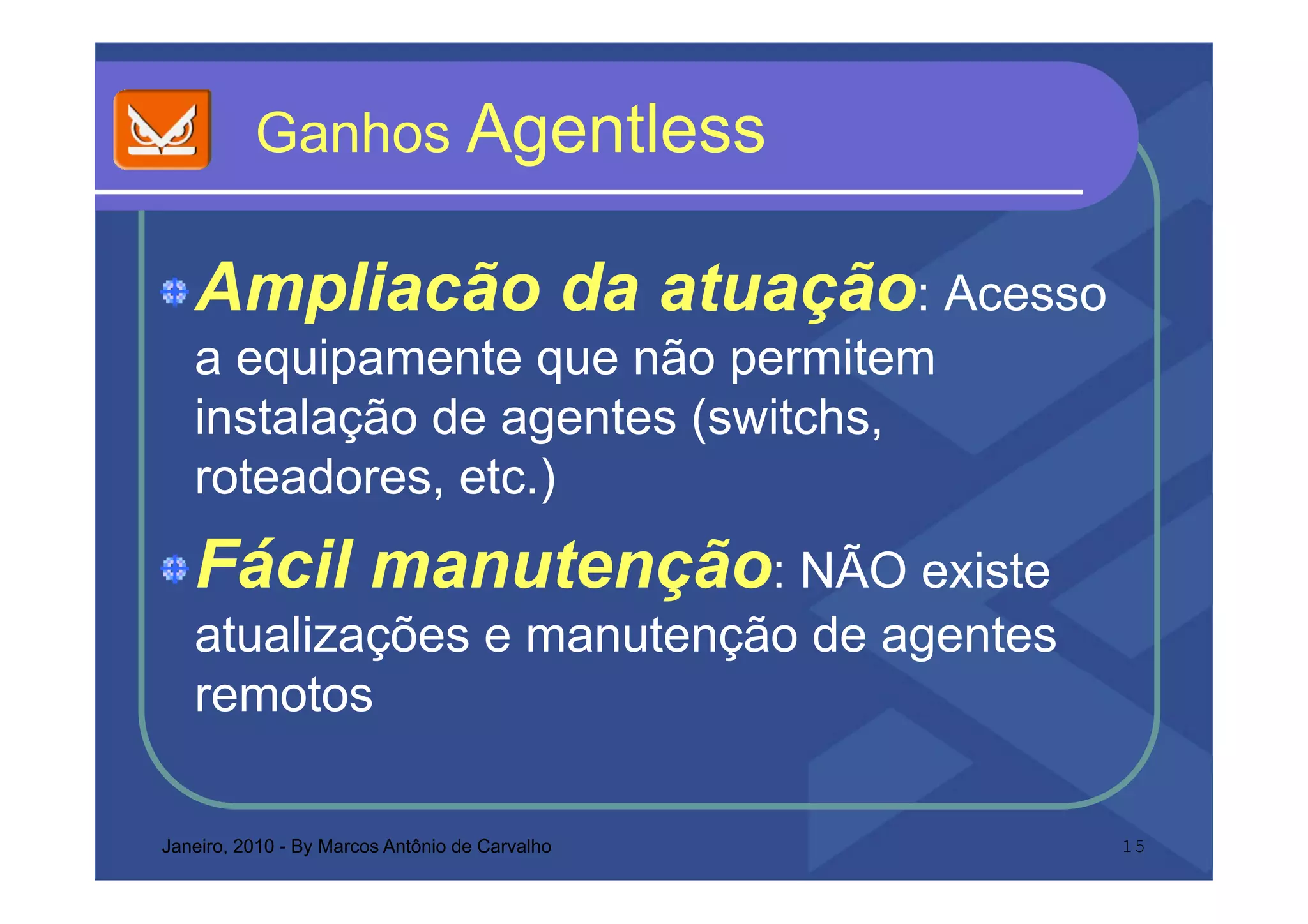 Ganhos Agentless

   Ampliacão da atuação: Acesso
   a equipamente que não permitem
   instalação de agentes (switchs,
   roteadores, etc.)
     t d        t )
   Fácil manutenção: NÃO existe
   atualizações e manutenção de agentes
   remotos

Janeiro, 2010 - By Marcos Antônio de Carvalho   15
 