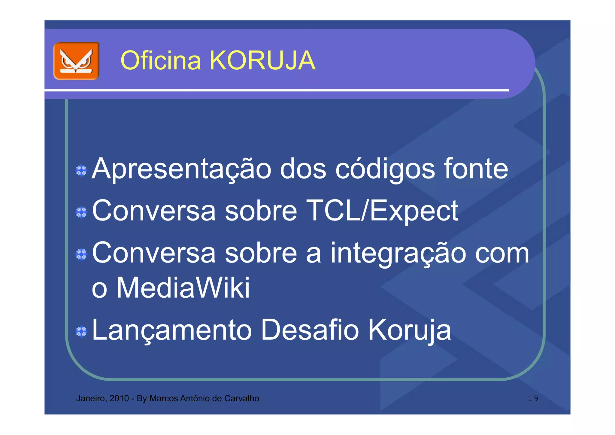 O c a O UJ
          Oficina KORUJA



   Apresentação dos códigos fonte
   Conversa sobre TCL/Expect
   Conversa sobre a integração com
                        g ç
   o MediaWiki
   Lançamento Desafio Koruja

Janeiro, 2010 - By Marcos Antônio de Carvalho   19
 