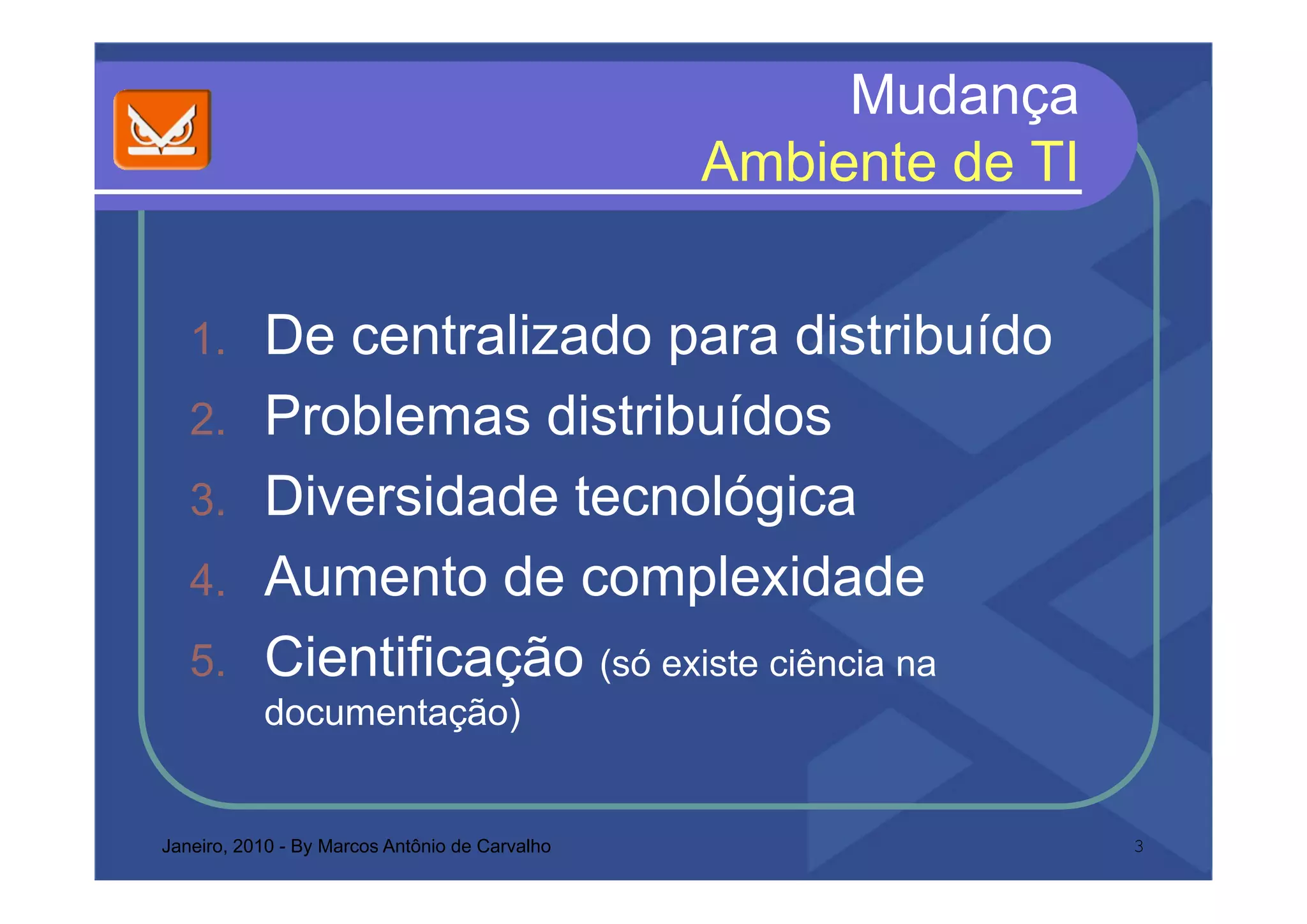 Mudança
                                                Ambiente de
                                                A bi t d TI


   1.      De centralizado para distribuído
                             p
   2.      Problemas distribuídos
   3.      Diversidade tecnológica
   4.
   4       Aumento de complexidade
   5.
   5       Cientificação (só existe ciência na
           documentação)


Janeiro, 2010 - By Marcos Antônio de Carvalho                  3
 