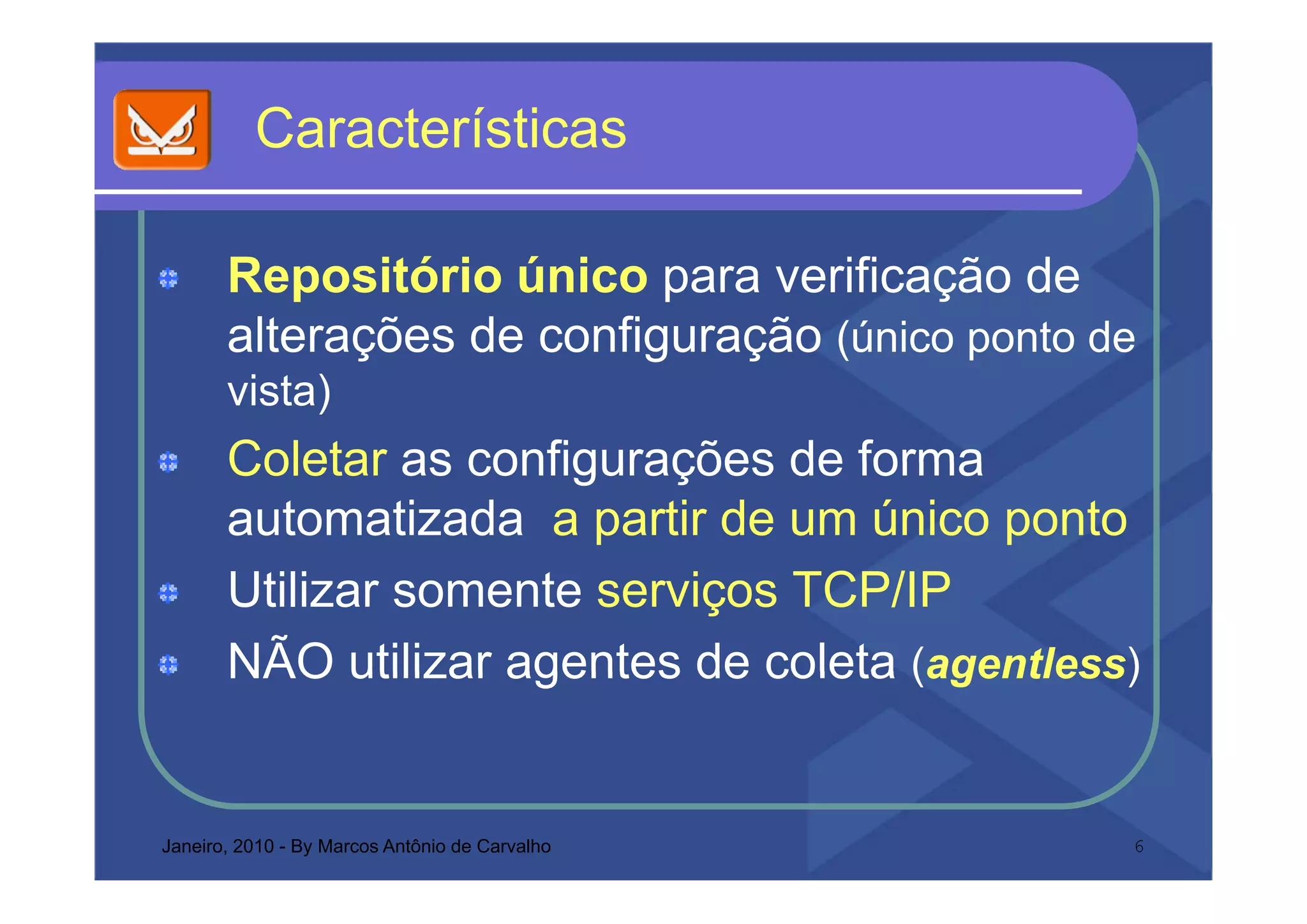 Ca acte st cas
          Características

       Repositório único para verificação de
       alterações de configuração (único p
             ç            g ç (          ponto de
       vista)
       Coletar as configurações de forma
       automatizada a partir de um único ponto
       Utilizar somente serviços TCP/IP
       NÃO utilizar agentes de coleta (agentless)


Janeiro, 2010 - By Marcos Antônio de Carvalho   6
 
