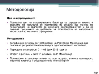 Цел на истражувањето
• Примарна цел на истражувањето беше да се определат нивото и
формите на корупција во политиката во земјата врз основа на
перцепцијата на граѓаните за нејзината распространетост и да се
дознаат проценките на граѓаните за ефикасноста на надлежните
институции во нејзиното спречување
Методологија
• Телефонско интервју со 1080 граѓани на Република Македонија врз
основа на репрезентативен примерок од полнолетното население
• Период на анкетирање: 01 – 05 Јули 2013 година
• Опфат: 8 региони и сите 81 општини во Р. Македонија
• Примерокот е репрезентативен по пол, возраст, етничка припадност,
место на живеење и образование на испитаниците
2/31
 