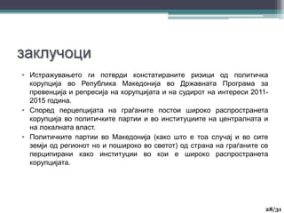• Истражувањето ги потврди констатираните ризици од политичка
корупција во Република Македонија во Државната Програма за
превенција и репресија на корупцијата и на судирот на интереси 2011-
2015 година.
• Според перцепцијата на граѓаните постои широко распространета
корупција во политичките партии и во институциите на централната и
на локалната власт.
• Политичките партии во Македонија (како што е тоа случај и во сите
земји од регионот но и пошироко во светот) од страна на граѓаните се
перципирани како институции во кои е широко распространета
корупцијата.
28
28/31
 