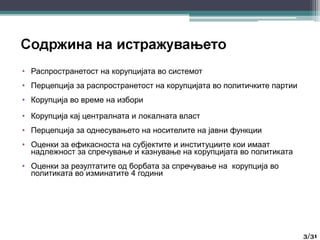 • Распространетост на корупцијата во системот
• Перцепција за распространетост на корупцијата во политичките партии
• Корупција во време на избори
• Корупција кај централната и локалната власт
• Перцепција за однесувањето на носителите на јавни функции
• Оценки за ефикасноста на субјектите и институциите кои имаат
надлежност за спречување и казнување на корупцијата во политиката
• Оценки за резултатите од борбата за спречување на корупција во
политиката во изминатите 4 години
3
3/31
 