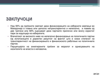 • Над 56% од граѓаните сметаат дека финансирањето на изборните кампањи во
Македонија е главно или целосно нетранспарентно и нелегално, а повеќе од
две третини или 68% оценуваат дека партиите прилично или многу користат
пари за корупција на избирачите.
• Впечатокот за високото ниво на нелегално финансирање на политичките партии
кај испитаниците е директен резултат на фактот што е низок степенот на
транспарентност на финансирањето и финансиското работење на политичките
партии.
• Перцепцијата на анкетираните граѓани за моралот и однесувањето на
носителите на власта е неповолна.
30
30/31
 