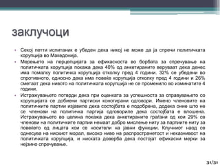 • Секој петти испитаник е убеден дека никој не може да ја спречи политичката
корупција во Македонија.
• Мерењето на перцепцијата за ефикасноста во борбата за спречување на
политичката корупција покажа дека 40% од анкетираните веруваат дека денес
има помалку политичка корупција отколку пред 4 години. 32% се убедени во
спротивното, односно дека има повеќе корупција отколку пред 4 години и 26%
сметаат дека нивото на политичката корупција не се променило во изминатите 4
години.
• Истражувањето потврди дека при оценката за успешноста за справувањето со
корупцијата се добиени партиски конотирани одговори. Имено членовите на
политичките партии изјавиле дека состојбата е подобрена, додека оние што не
се членови на политичка партија одговориле дека состојбата е влошена.
Истражувањето во целина покажа дека анкетираните граѓани од кои 29% се
членови на политичките партии немаат добро мислење ниту за партиите ниту за
повеќето од лицата кои се носители на јавни функции. Клучниот наод се
однесува на нискиот морал, високо ниво на распространетост и неказнивост на
политичката корупција, и ниската доверба дека постојат ефикасни мерки за
нејзино спречување.
31
31/31
 