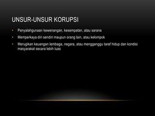 UNSUR-UNSUR KORUPSI
• Penyalahgunaan kewenangan, kesempatan, atau sarana
• Memperkaya diri sendiri maupun orang lain, atau kelompok
• Merugikan keuangan lembaga, negara, atau mengganggu taraf hidup dan kondisi
masyarakat secara lebih luas
 